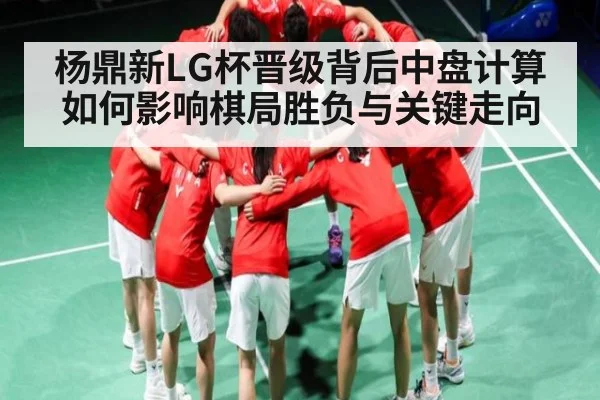 杨鼎新LG杯晋级背后中盘计算如何影响棋局胜负与关键走向